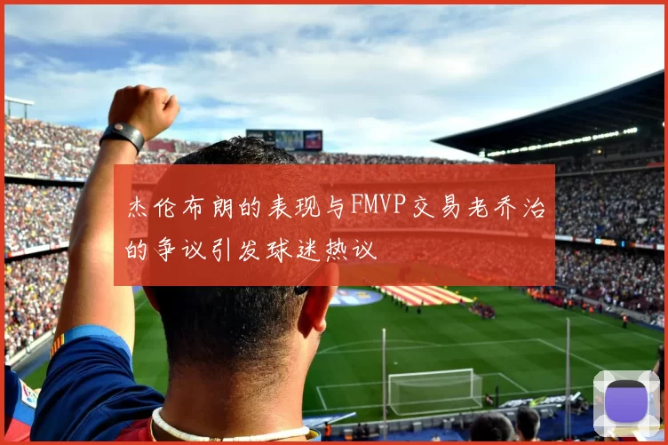 杰伦布朗的表现与FMVP交易老乔治的争议引发球迷热议