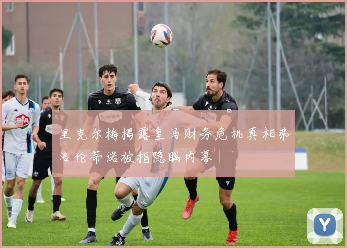 里克尔梅揭露皇马财务危机真相弗洛伦蒂诺被指隐瞒内幕